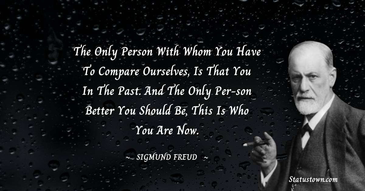 The only person with whom you have to compare ourselves, is that you in the past. And the only per-son better you should be, this is who you are now. - Sigmund Freud  quotes