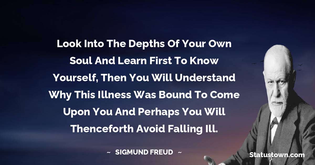 Sigmund Freud  Quotes - Look into the depths of your own soul and learn first to know yourself, then you will understand why this illness was bound to come upon you and perhaps you will thenceforth avoid falling ill.