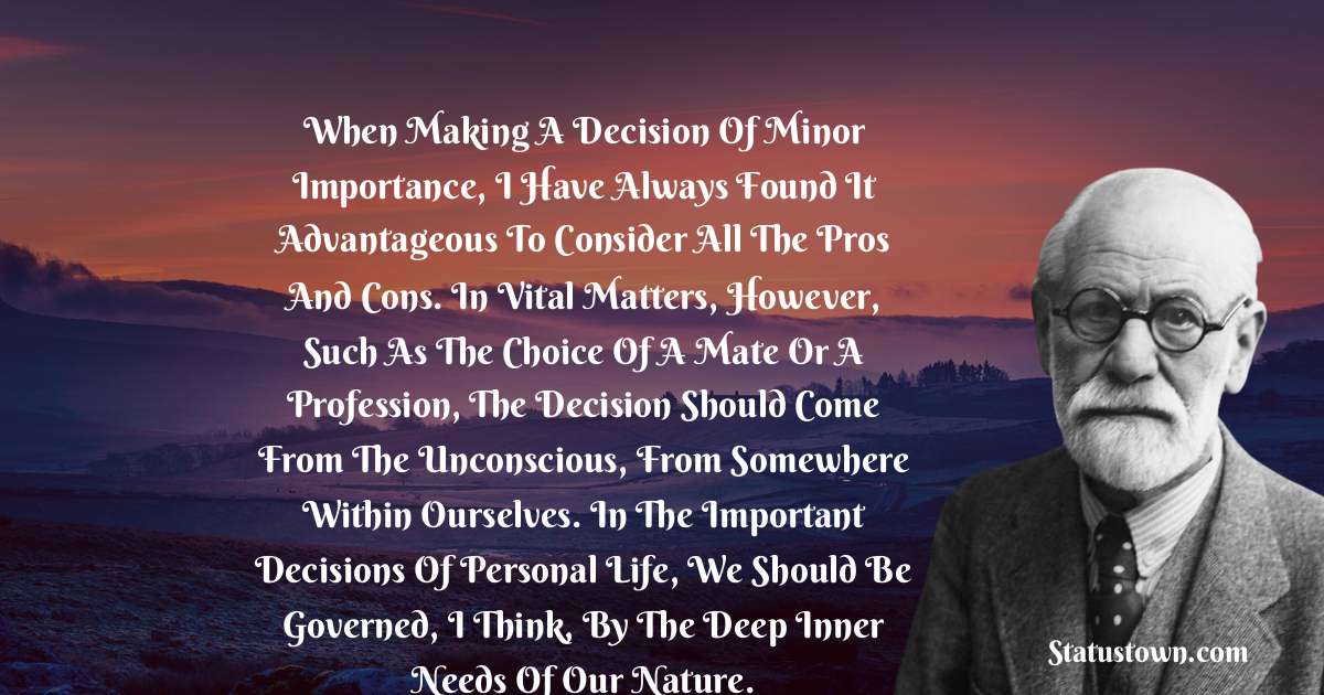 When making a decision of minor importance, I have always found it advantageous to consider all the pros and cons. In vital matters, however, such as the choice of a mate or a profession, the decision should come from the unconscious, from somewhere within ourselves. In the important decisions of personal life, we should be governed, I think, by the deep inner needs of our nature. - Sigmund Freud  quotes