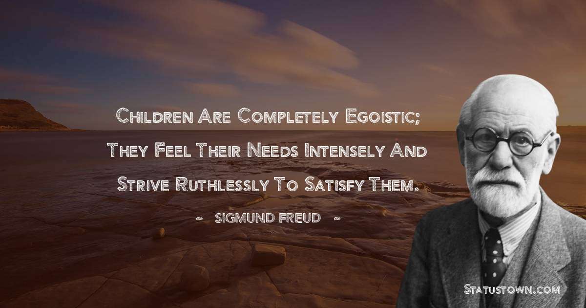 Children are completely egoistic; they feel their needs intensely and strive ruthlessly to satisfy them. - Sigmund Freud  quotes