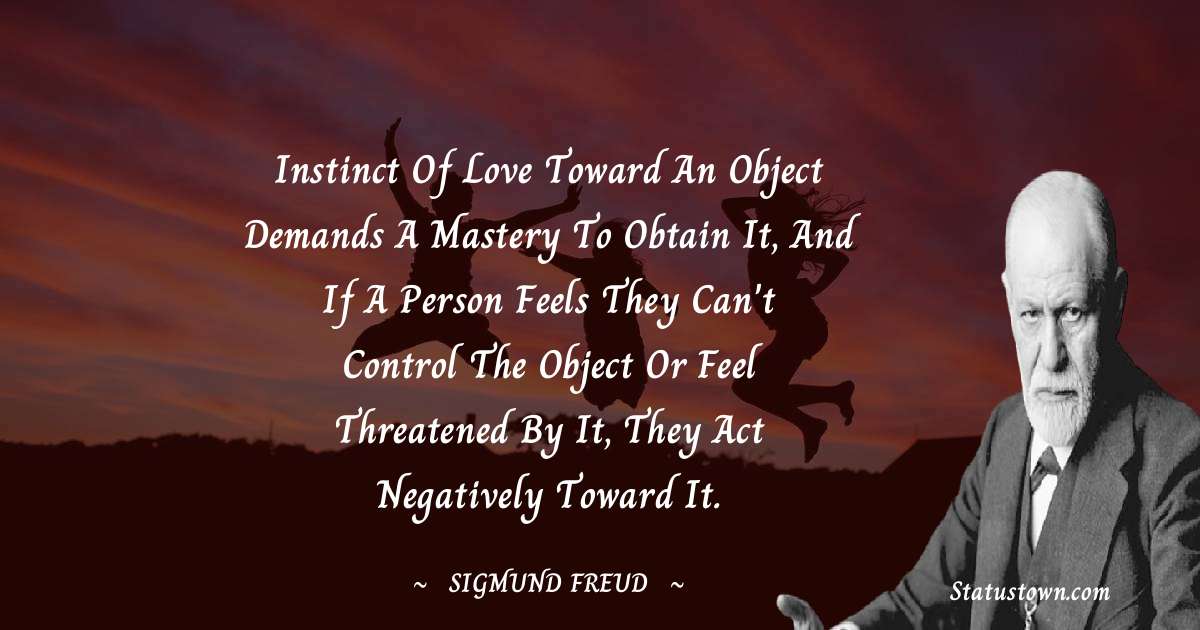 Instinct of love toward an object demands a mastery to obtain it, and if a person feels they can't control the object or feel threatened by it, they act negatively toward it. - Sigmund Freud  quotes