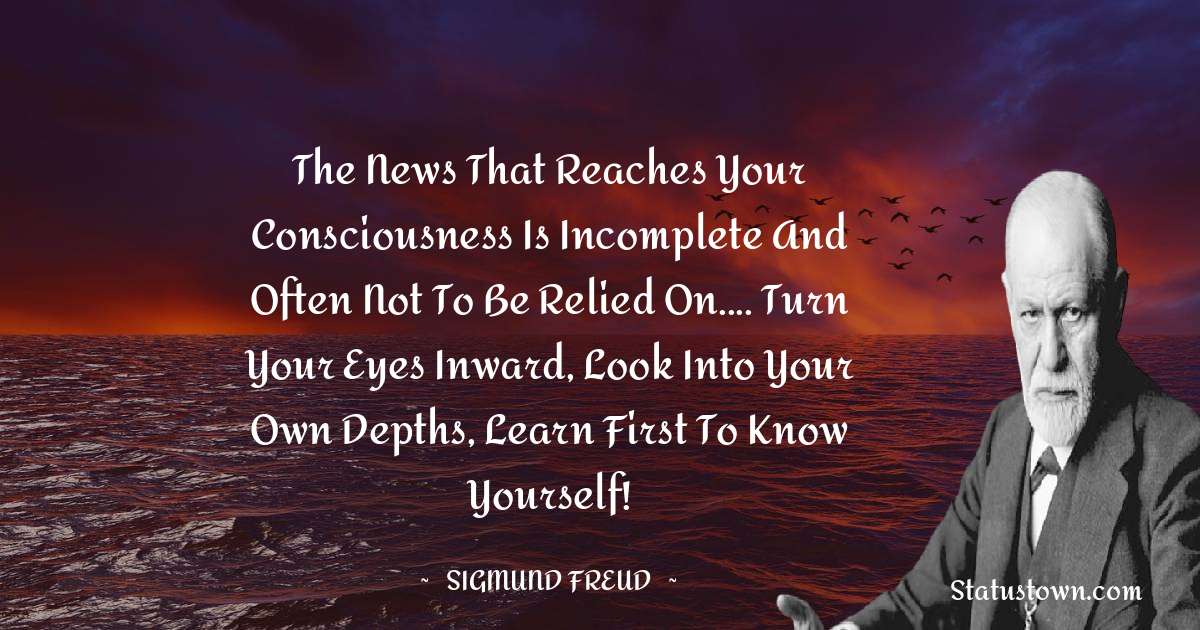 Sigmund Freud  Quotes - The news that reaches your consciousness is incomplete and often not to be relied on.... Turn your eyes inward, look into your own depths, learn first to know yourself!