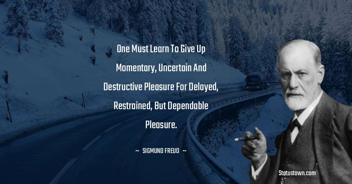 One must learn to give up momentary, uncertain and destructive pleasure for delayed, restrained, but dependable pleasure. - Sigmund Freud  quotes