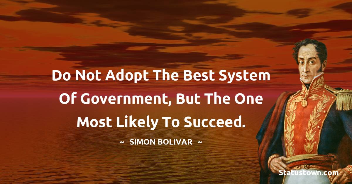Do not adopt the best system of government, but the one most likely to succeed. - Simon Bolivar quotes