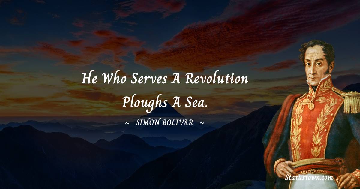 He who serves a revolution ploughs a sea. - Simon Bolivar quotes