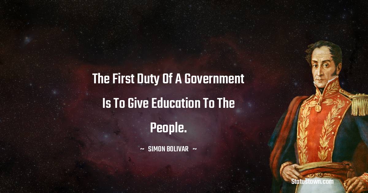 The first duty of a government is to give education to the people. - Simon Bolivar quotes