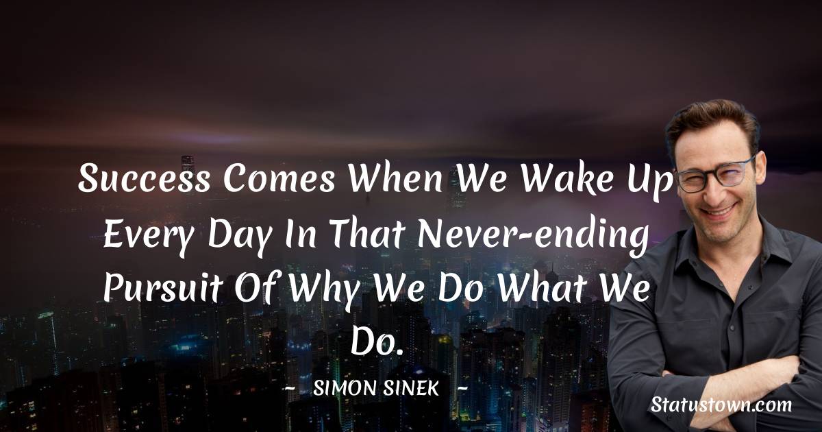 Success comes when we wake up every day in that never-ending pursuit of why we do what we do.