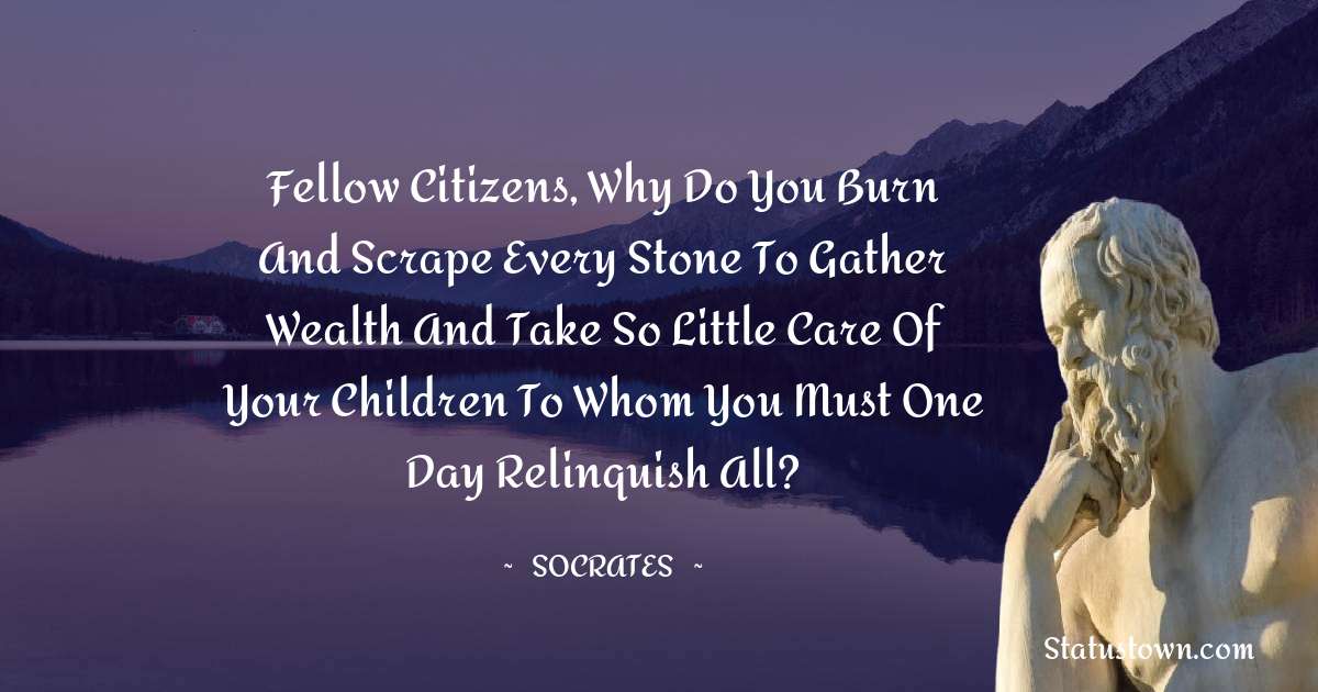 Socrates  Quotes - Fellow citizens, why do you burn and scrape every stone to gather wealth and take so little care of your children to whom you must one day relinquish all?