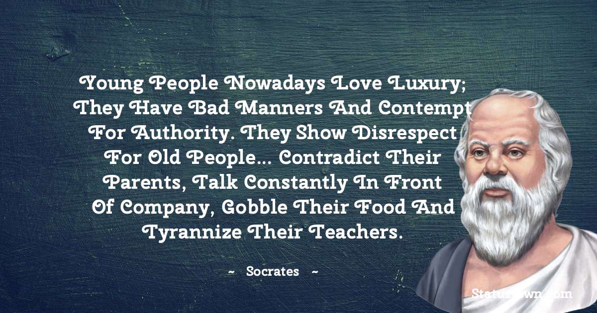 Young people nowadays love luxury; they have bad manners and contempt for authority. They show disrespect for old people... contradict their parents, talk constantly in front of company, gobble their food and tyrannize their teachers. - Socrates  quotes