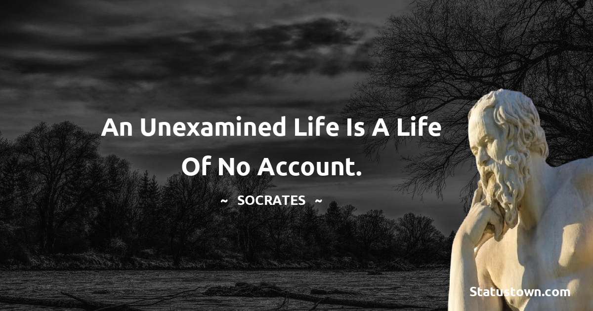 An unexamined life is a life of no account.