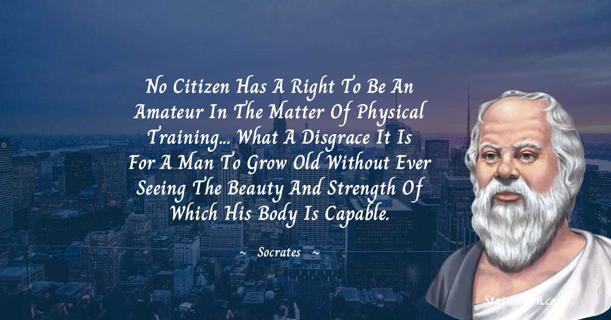 No citizen has a right to be an amateur in the matter of physical training... what a disgrace it is for a man to grow old without ever seeing the beauty and strength of which his body is capable. - Socrates  quotes