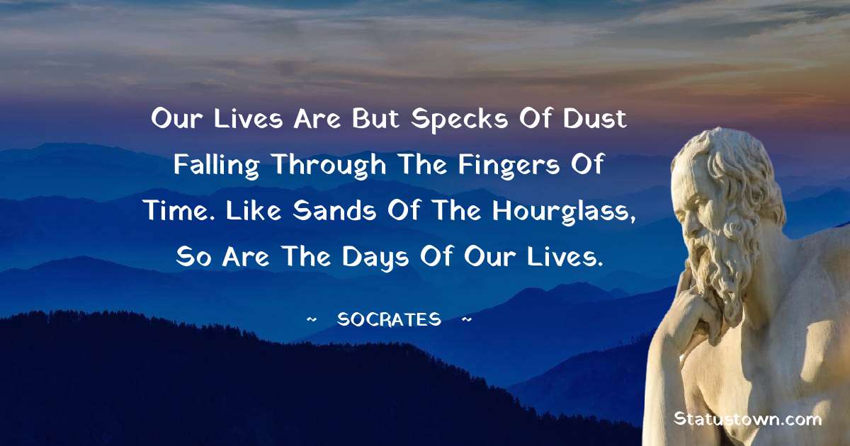 Our lives are but specks of dust falling through the fingers of time. Like sands of the hourglass, so are the days of our lives.