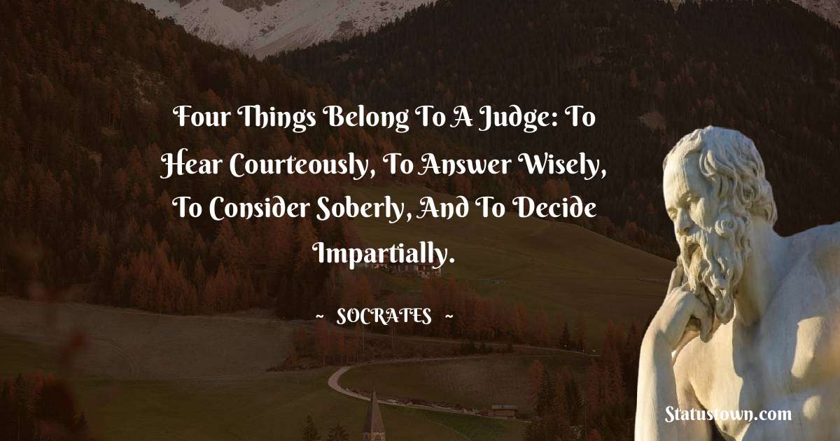 Four things belong to a judge: to hear courteously, to answer wisely, to consider soberly, and to decide impartially. - Socrates  quotes