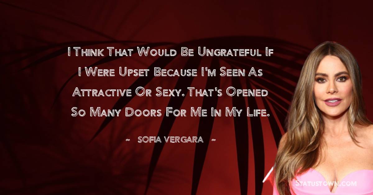 Sofia Vergara Quotes - I think that would be ungrateful if I were upset because I'm seen as attractive or sexy. That's opened so many doors for me in my life.