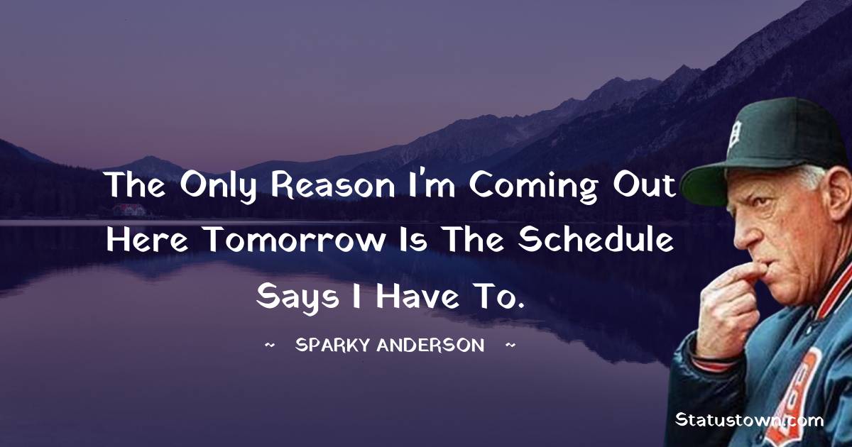 Sparky Anderson Quotes - The only reason I'm coming out here tomorrow is the schedule says I have to.