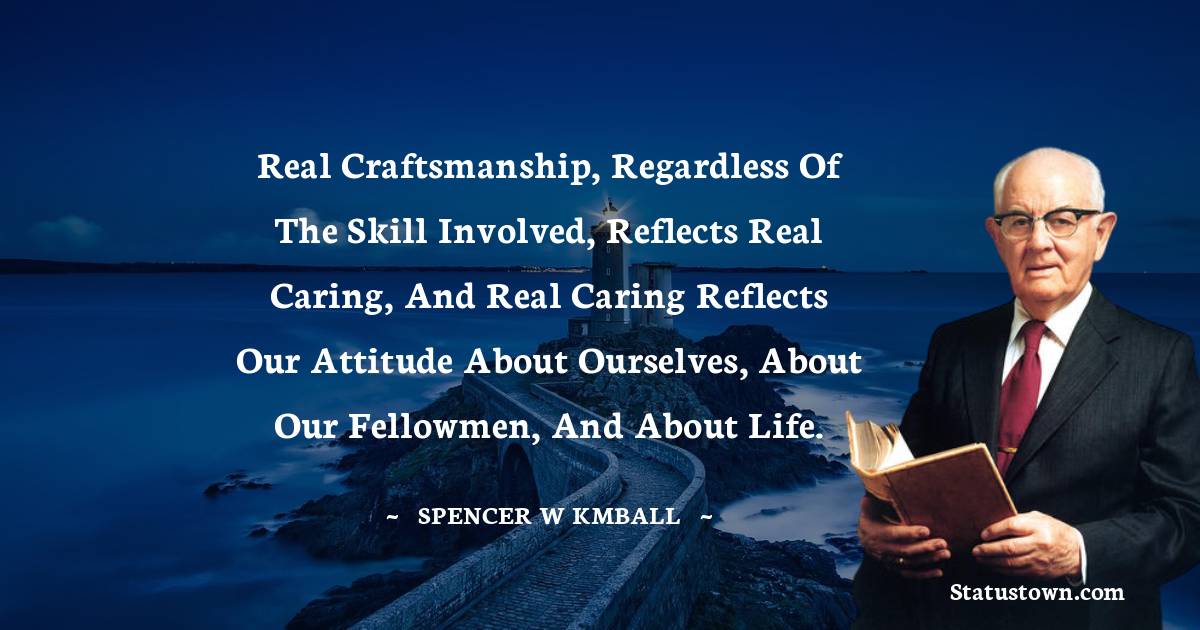 Real craftsmanship, regardless of the skill involved, reflects real caring, and real caring reflects our attitude about ourselves, about our fellowmen, and about life.