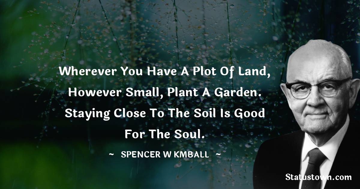 Spencer W. Kimball Quotes - Wherever you have a plot of land, however small, plant a garden. Staying close to the soil is good for the soul.
