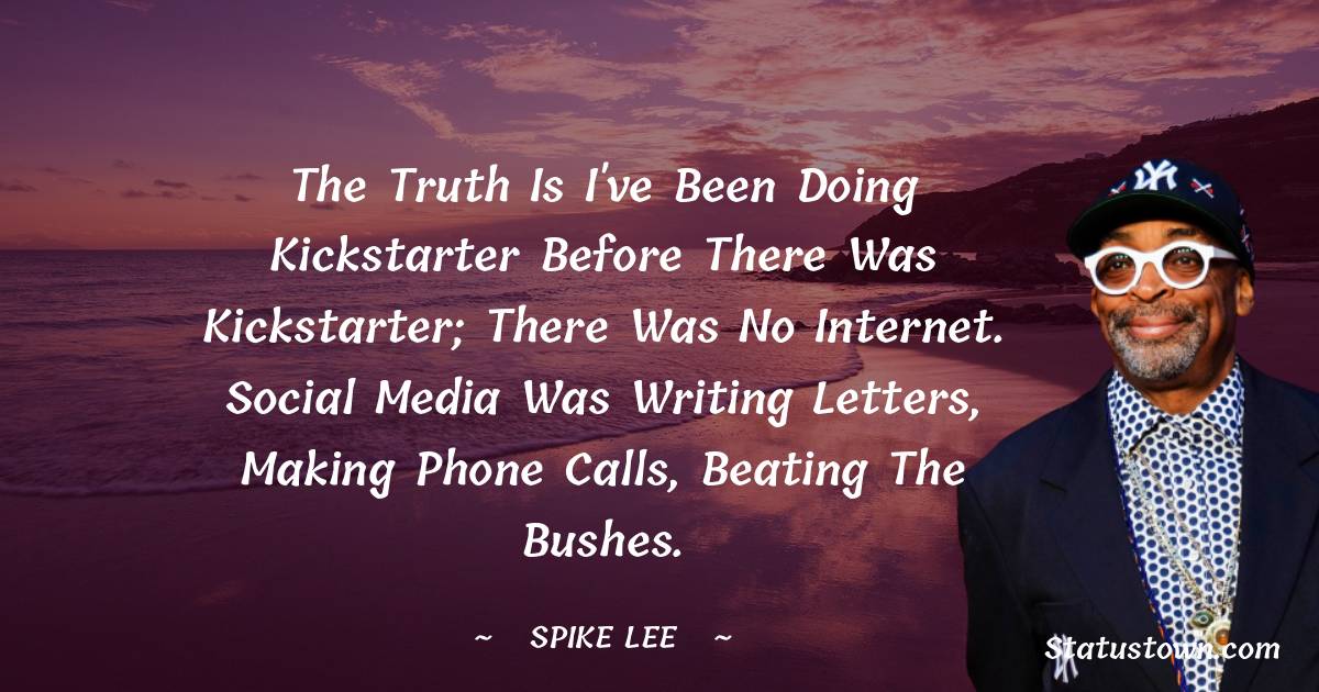 The truth is I've been doing Kickstarter before there was Kickstarter; there was no Internet. Social Media was writing letters, making phone calls, beating the bushes. - Spike Lee quotes