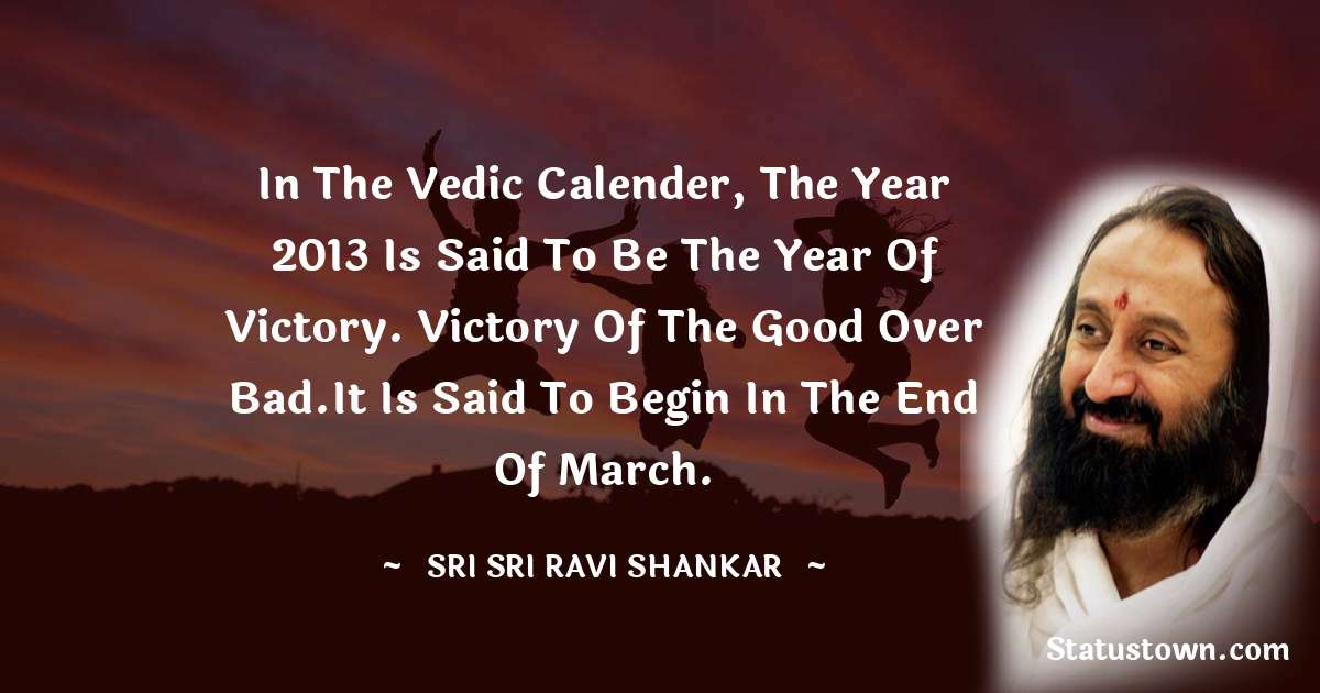 Sri Sri Ravi Shankar Quotes - In the Vedic Calender, the year 2013 is said to be the year of Victory. Victory of the Good over Bad.It is said to begin in the end of march.
