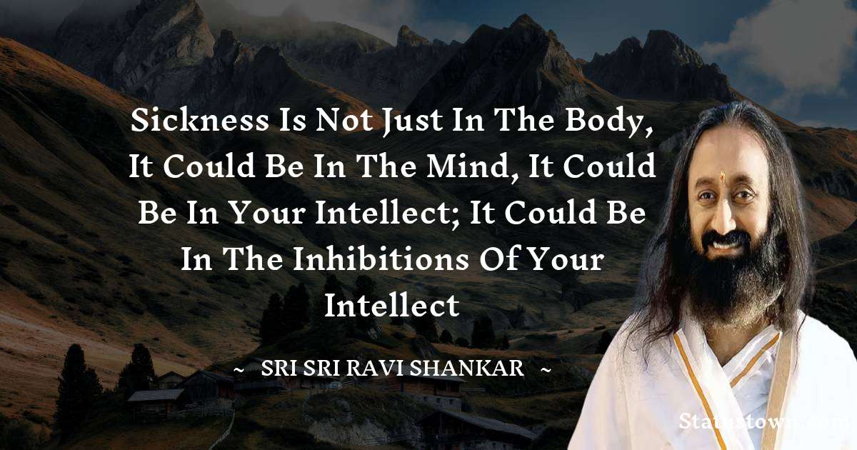 Sickness is not just in the body, it could be in the mind, it could be in your intellect; it could be in the inhibitions of your intellect - Sri Sri Ravi Shankar quotes
