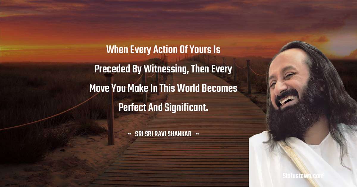 Sri Sri Ravi Shankar Quotes - When every action of yours is preceded by witnessing, then every move you make in this world becomes perfect and significant.