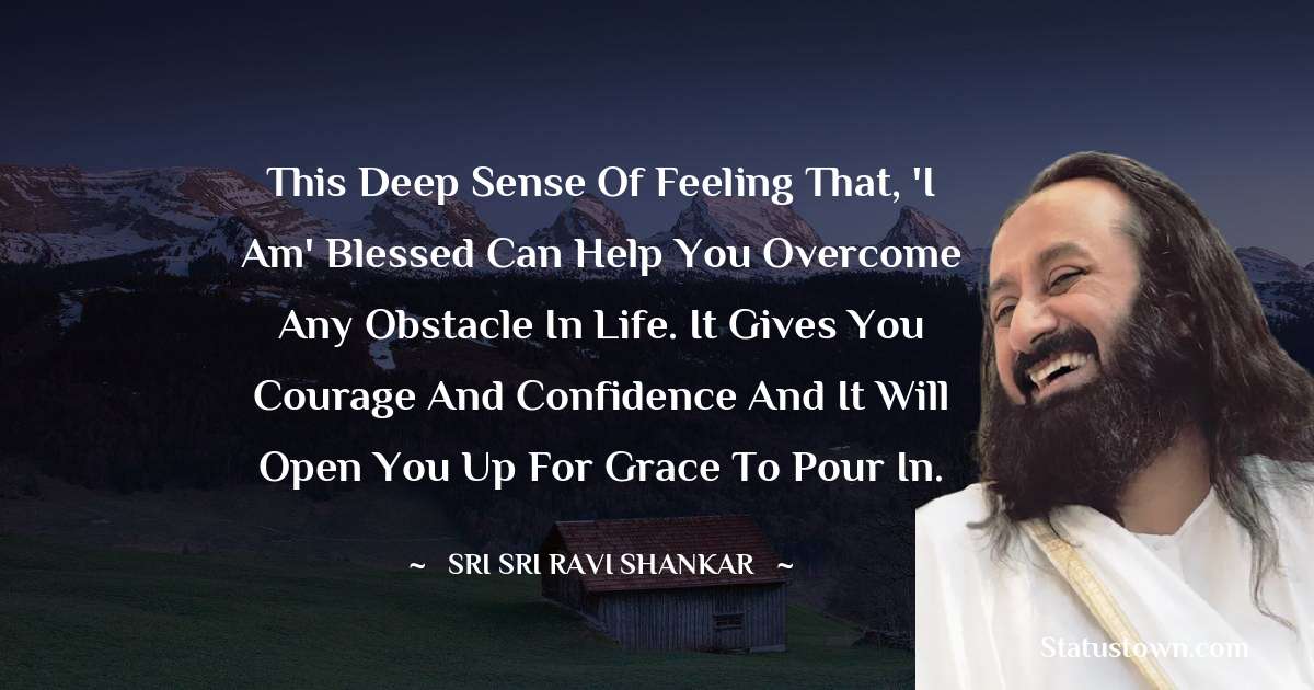 Sri Sri Ravi Shankar Quotes - This deep sense of feeling that, 'I am' blessed can help you overcome any obstacle in life. It gives you courage and confidence and it will open you up for grace to pour in.