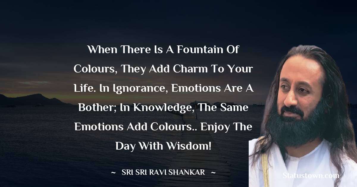 Sri Sri Ravi Shankar Quotes - When there is a fountain of colours, they add charm to your life. In ignorance, emotions are a bother; in knowledge, the same emotions add colours.. enjoy the day with Wisdom!