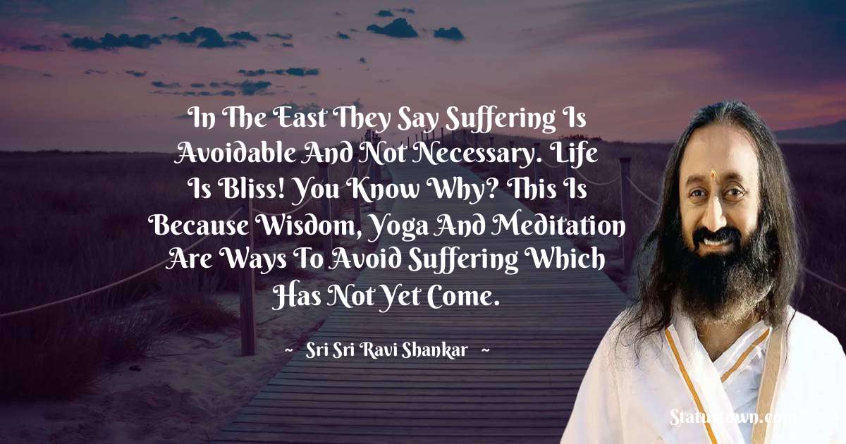 In the East they say suffering is avoidable and not necessary. Life is bliss! You know why? This is because wisdom, yoga and meditation are ways to avoid suffering which has not yet come.