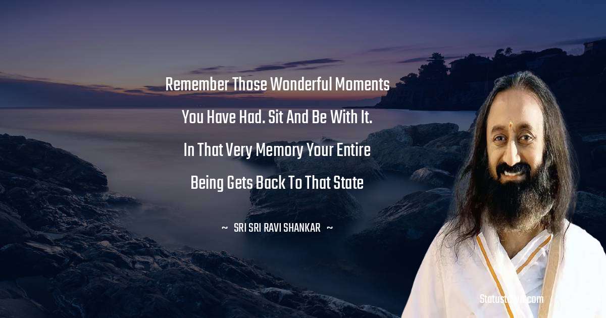 Sri Sri Ravi Shankar Quotes - Remember those wonderful moments you have had. Sit and be with it. In that very memory your entire Being gets back to that state