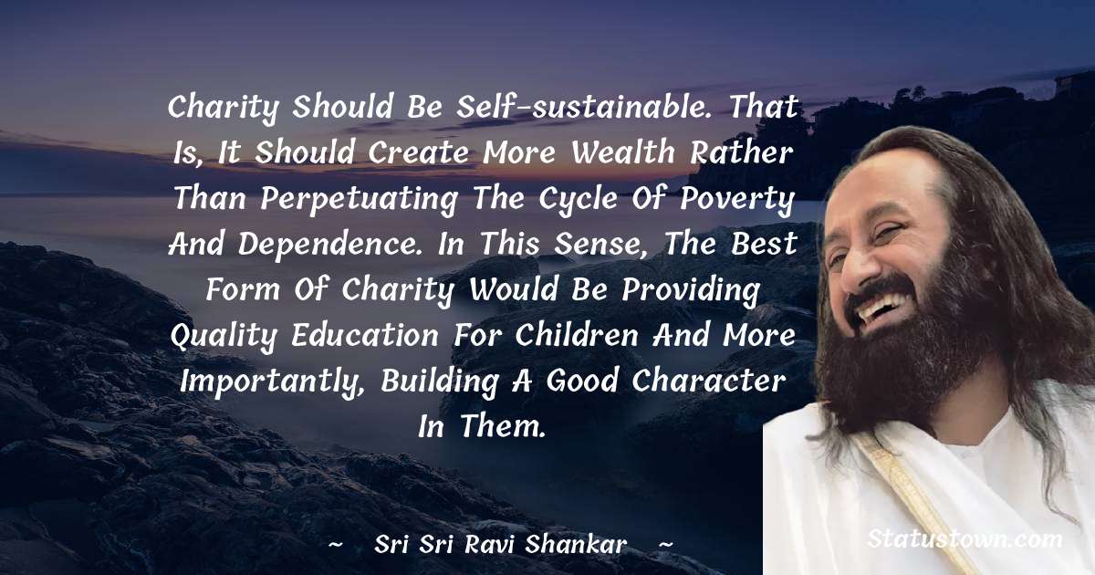 Sri Sri Ravi Shankar Quotes - Charity should be self-sustainable. That is, it should create more wealth rather than perpetuating the cycle of poverty and dependence. In this sense, the best form of charity would be providing quality education for children and more importantly, building a good character in them.
