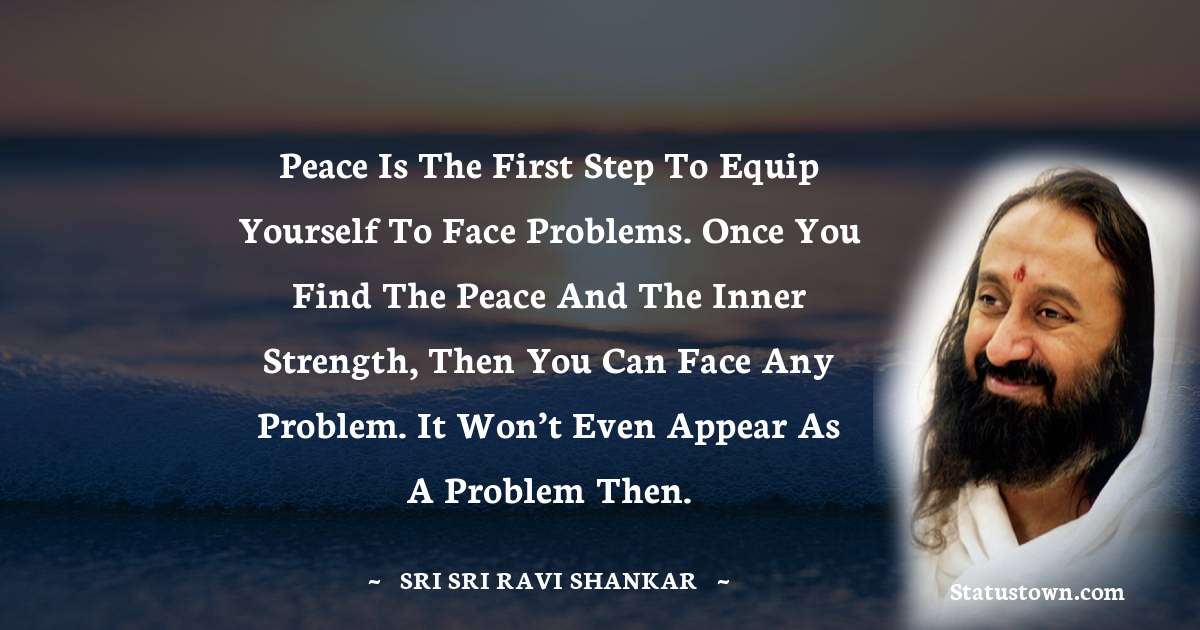 Sri Sri Ravi Shankar Quotes - Peace is the first step to equip yourself to face problems. Once you find the peace and the inner strength, then you can face any problem. It won’t even appear as a problem then.