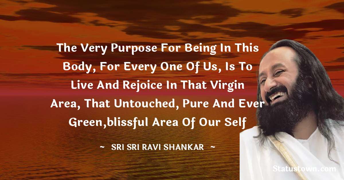 Sri Sri Ravi Shankar Quotes - The very purpose for being in this body, for every one of us, is to live and rejoice in that virgin area, that untouched, pure and ever green,blissful area of our Self