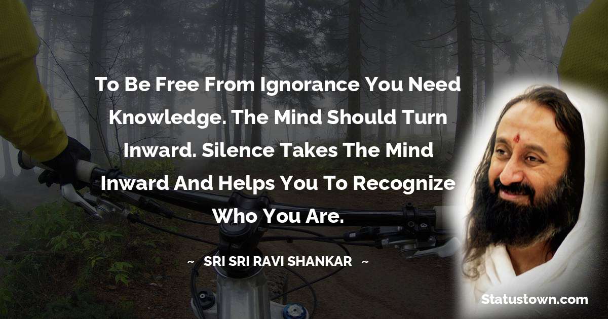 Sri Sri Ravi Shankar Quotes - To be free from ignorance you need knowledge. The mind should turn inward. Silence takes the mind inward and helps you to recognize who you are.