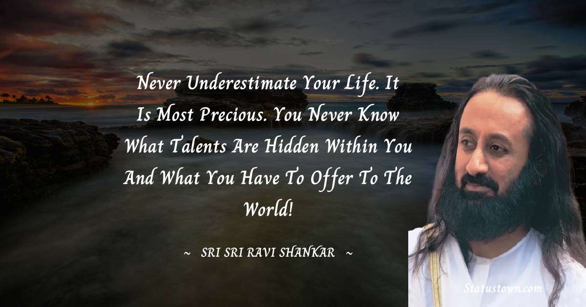 Never underestimate your life. It is most precious. You never know what talents are hidden within you and what you have to offer to the world!