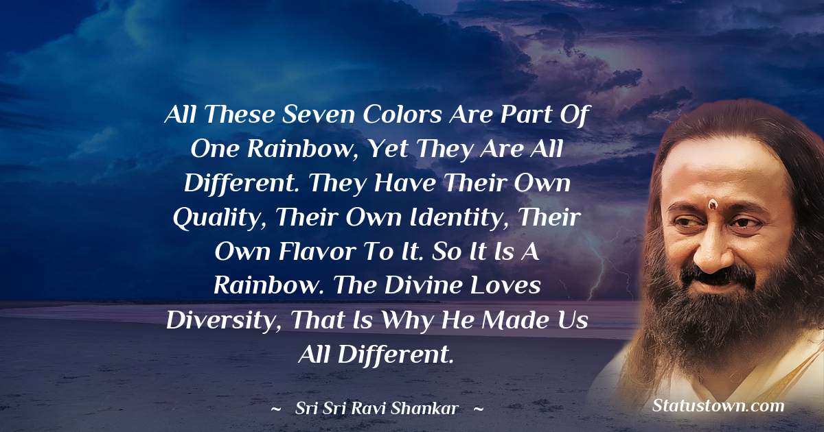 All these seven colors are part of one rainbow, yet they are all different. They have their own quality, their own identity, their own flavor to it. So it is a rainbow. The Divine loves diversity, that is why he made us all different.