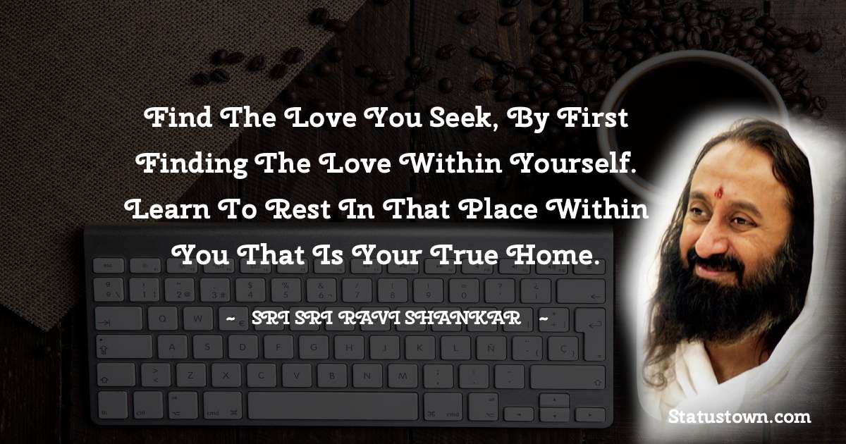 Sri Sri Ravi Shankar Quotes - Find the love you seek, by first finding the love within yourself. Learn to rest in that place within you that is your true home.