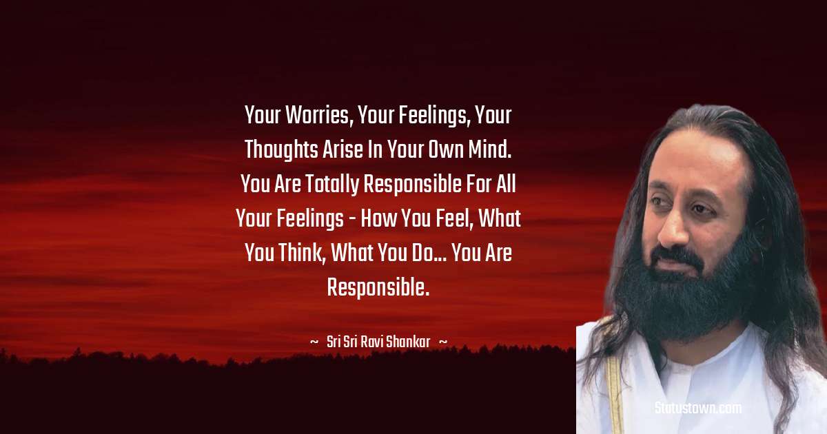 Sri Sri Ravi Shankar Quotes - Your worries, your feelings, your thoughts arise in your own mind. You are totally responsible for all your feelings - how you feel, what you think, what you do... You are responsible.
