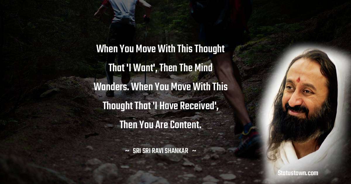 Sri Sri Ravi Shankar Quotes - When you move with this thought that 'I want', then the mind wanders. When you move with this thought that 'I have received', then you are content.