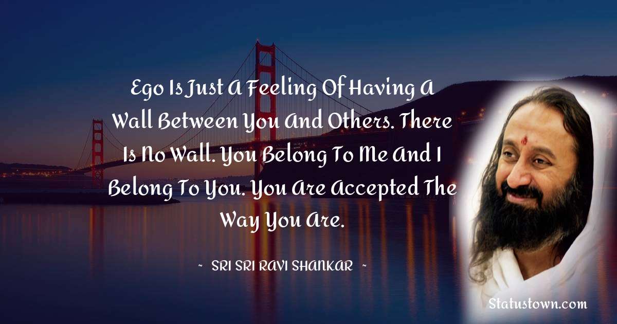 Sri Sri Ravi Shankar Quotes - Ego is just a feeling of having a wall between you and others. There is no wall. You belong to me and I belong to you. You are accepted the way you are.