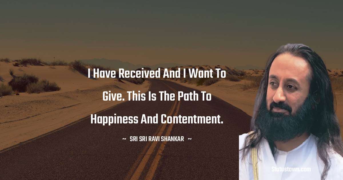 Sri Sri Ravi Shankar Quotes - I have received and I want to give. This is the path to happiness and contentment.