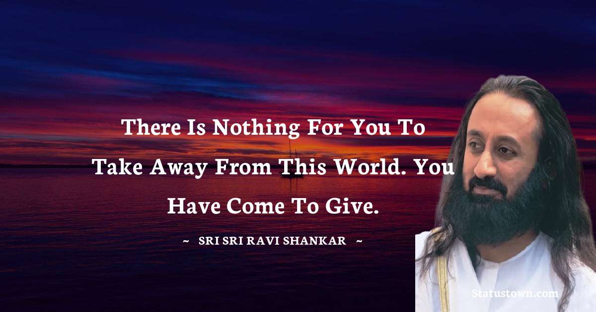 Sri Sri Ravi Shankar Quotes - There is nothing for you to take away from this world. You have come to give.