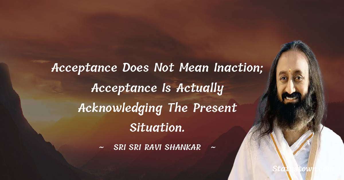 Sri Sri Ravi Shankar Quotes - Acceptance does not mean inaction; acceptance is actually acknowledging the present situation.