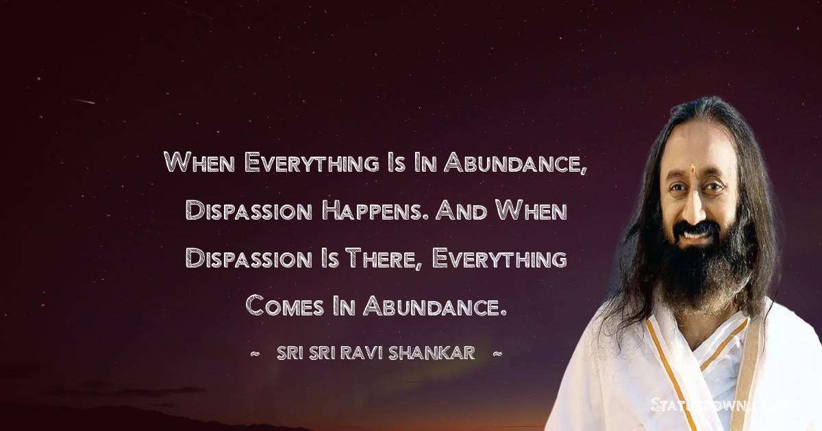 Sri Sri Ravi Shankar Quotes - When everything is in abundance, dispassion happens. And when dispassion is there, everything comes in abundance.