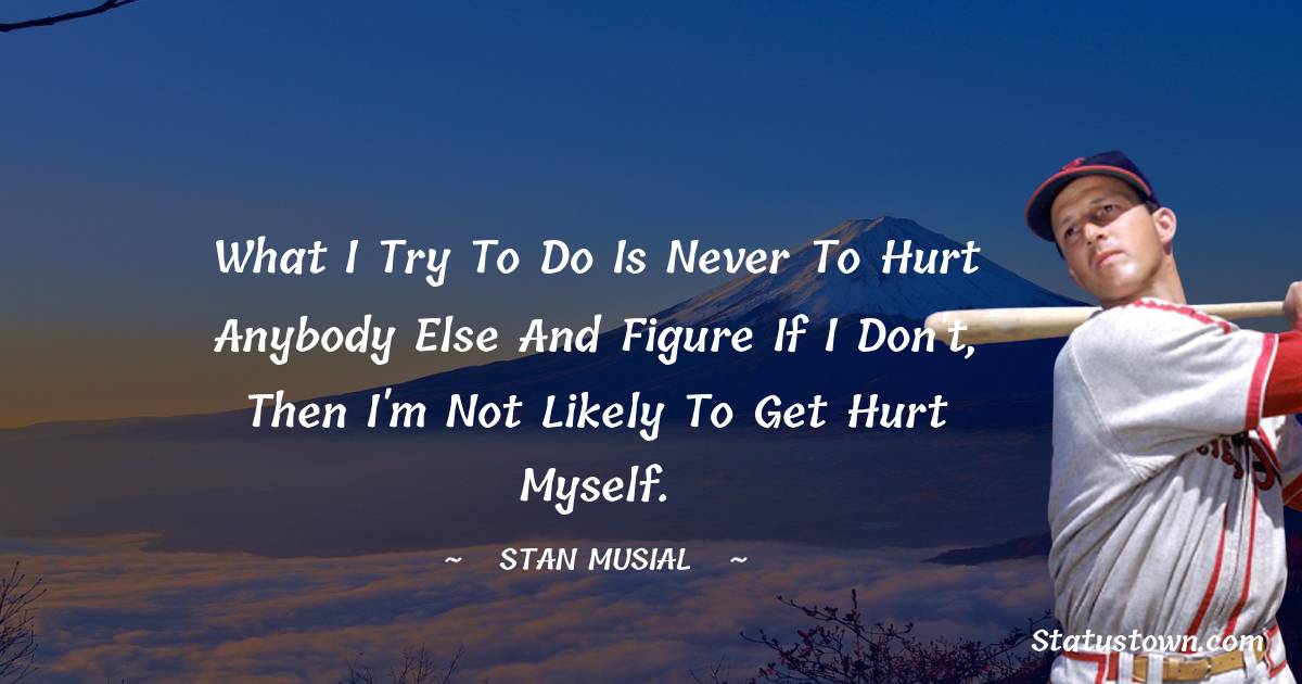 Stan Musial Quotes - What I try to do is never to hurt anybody else and figure if I don't, then I'm not likely to get hurt myself.