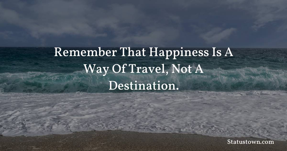 Remember that happiness is a way of travel, not a destination.