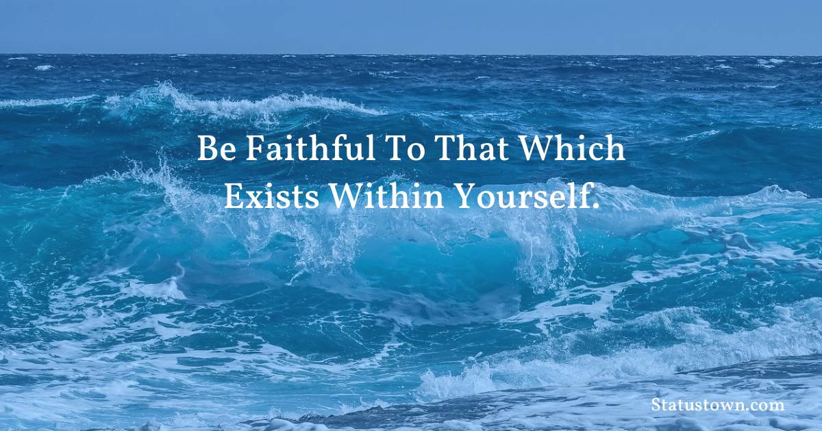 Be faithful to that which exists within yourself.
