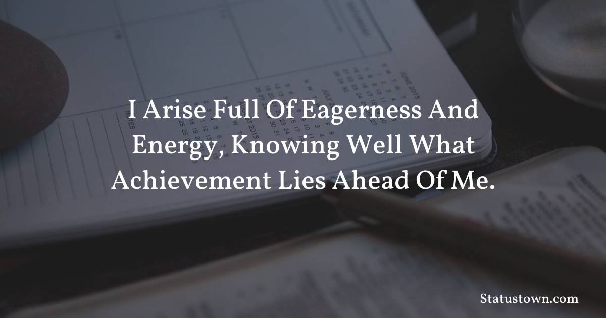 I arise full of eagerness and energy, knowing well what achievement lies ahead of me.