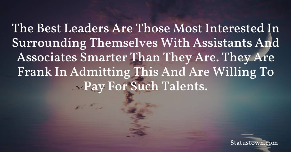 motivational  Quotes - The best leaders are those most interested in surrounding themselves with assistants and associates smarter than they are. They are frank in admitting this and are willing to pay for such talents.