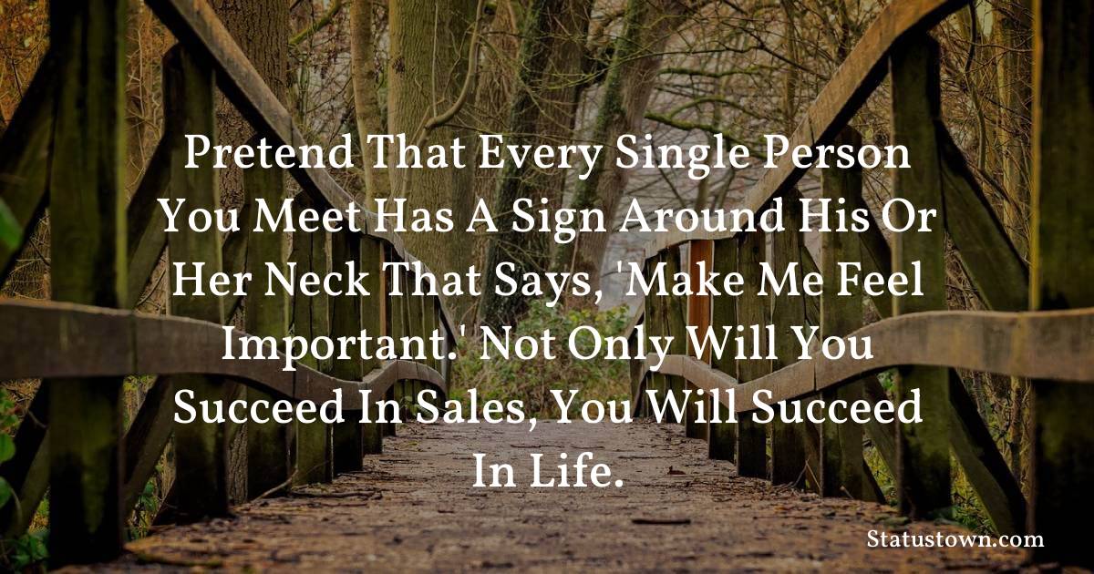 motivational  Quotes - Pretend that every single person you meet has a sign around his or her neck that says, 'Make me feel important.' Not only will you succeed in sales, you will succeed in life.