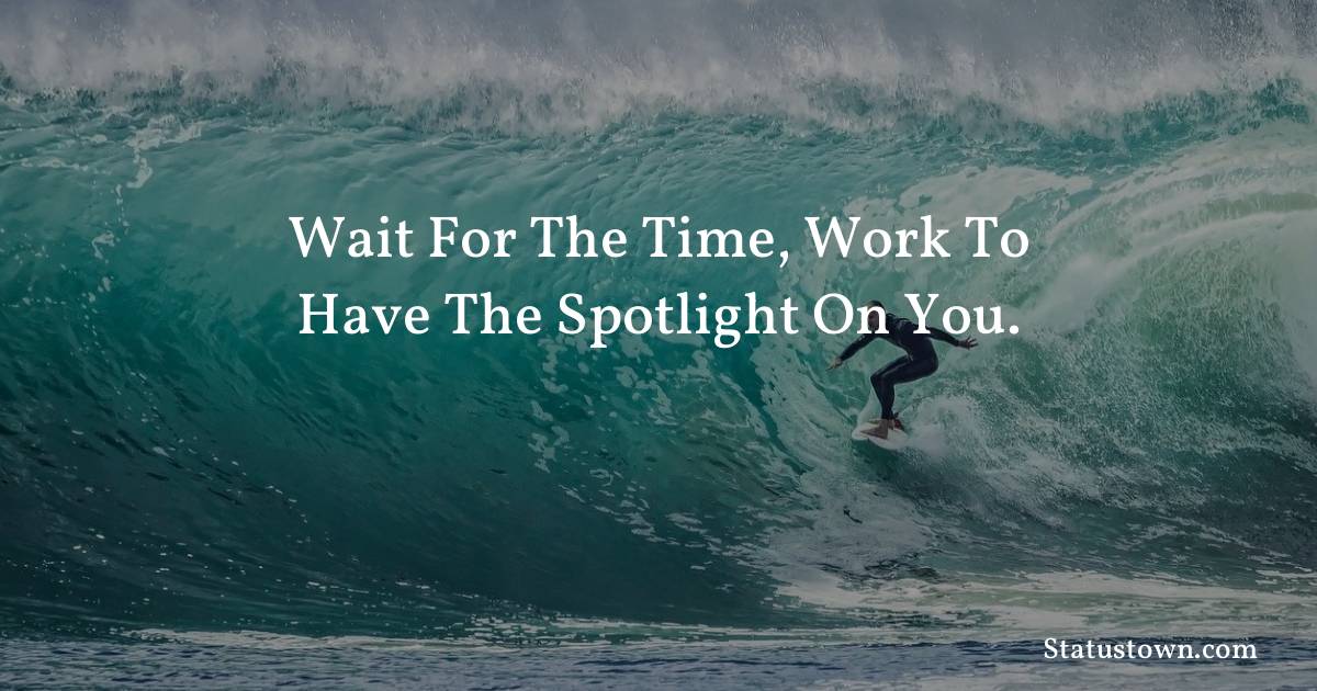 Wait for the time, work to have the spotlight on you.